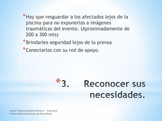 *
*Hay que resguardar a los afectados lejos de la
piscina para no exponerlos a imágenes
traumáticas del evento. (Aproximadamente de
200 a 300 mts)
*Brindarles seguridad lejos de la prensa
*Conectarlos con su red de apoyo.
Ingrid Vanessa Medina Perera Coursera
Universidad Autónoma de Barcelona
 