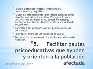 *
*Posible síntomas: =Físicos, emocionales,
conductuales y cognitivos
*Pautas de afrontamiento. Dar información de cómo
afrontar una situación critica. Por ejemplo como
gestionar los primeros días, pautas de higiene,
sueño y alimentación. Promoviendo la sensación de
autocontrol.
*Conectar a las personas con sus propios recursos
personales
*Facilitar el inicio de los procesos de duelo
*Reconducir si es necesario los estilos evitativos o de
negación.
Ingrid Vanessa Medina Perera Coursera
Universidad Autónoma de Barcelona
 