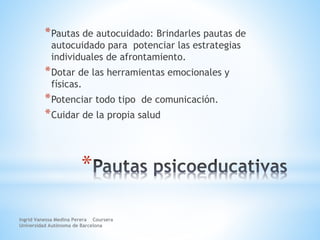 *
*Pautas de autocuidado: Brindarles pautas de
autocuidado para potenciar las estrategias
individuales de afrontamiento.
*Dotar de las herramientas emocionales y
físicas.
*Potenciar todo tipo de comunicación.
*Cuidar de la propia salud
Ingrid Vanessa Medina Perera Coursera
Universidad Autónoma de Barcelona
 
