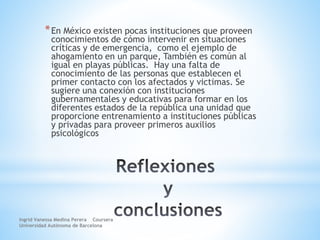 *En México existen pocas instituciones que proveen
conocimientos de cómo intervenir en situaciones
críticas y de emergencia, como el ejemplo de
ahogamiento en un parque, También es común al
igual en playas públicas. Hay una falta de
conocimiento de las personas que establecen el
primer contacto con los afectados y victimas. Se
sugiere una conexión con instituciones
gubernamentales y educativas para formar en los
diferentes estados de la república una unidad que
proporcione entrenamiento a instituciones públicas
y privadas para proveer primeros auxilios
psicológicos
Ingrid Vanessa Medina Perera Coursera
Universidad Autónoma de Barcelona
 