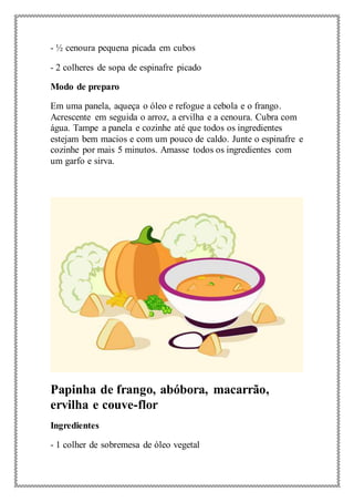 - ½ cenoura pequena picada em cubos
- 2 colheres de sopa de espinafre picado
Modo de preparo
Em uma panela, aqueça o óleo e refogue a cebola e o frango.
Acrescente em seguida o arroz, a ervilha e a cenoura. Cubra com
água. Tampe a panela e cozinhe até que todos os ingredientes
estejam bem macios e com um pouco de caldo. Junte o espinafre e
cozinhe por mais 5 minutos. Amasse todos os ingredientes com
um garfo e sirva.
Papinha de frango, abóbora, macarrão,
ervilha e couve-flor
Ingredientes
- 1 colher de sobremesa de óleo vegetal
 