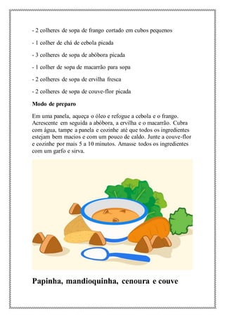 - 2 colheres de sopa de frango cortado em cubos pequenos
- 1 colher de chá de cebola picada
- 3 colheres de sopa de abóbora picada
- 1 colher de sopa de macarrão para sopa
- 2 colheres de sopa de ervilha fresca
- 2 colheres de sopa de couve-flor picada
Modo de preparo
Em uma panela, aqueça o óleo e refogue a cebola e o frango.
Acrescente em seguida a abóbora, a ervilha e o macarrão. Cubra
com água, tampe a panela e cozinhe até que todos os ingredientes
estejam bem macios e com um pouco de caldo. Junte a couve-flor
e cozinhe por mais 5 a 10 minutos. Amasse todos os ingredientes
com um garfo e sirva.
Papinha, mandioquinha, cenoura e couve
 