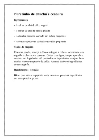 Purezinho de chuchu e cenoura
Ingredientes
- 1 colher de chá de óleo vegetal
- 1 colher de chá de cebola picada
- ½ chuchu pequeno cortado em cubos pequenos
- ½ cenoura pequena cortada em cubos pequenos
Modo de preparo
Em uma panela, aqueça o óleo e refogue a cebola. Acrescente em
seguida o chuchu e a cenoura. Cubra com água, tampe a panela e
cozinhe em fogo baixo até que todos os ingredientes estejam bem
macios e com um pouco de caldo. Amasse todos os ingredientes
com um garfo.
Rendimento: 1 porção
Dica: para deixar a papinha mais cremosa, passe os ingredientes
em uma peneira grossa.
 