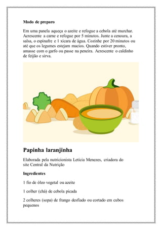 Modo de preparo
Em uma panela aqueça o azeite e refogue a cebola até murchar.
Acrescente a carne e refogue por 5 minutos. Junte a cenoura, a
salsa, o espinafre e 1 xícara de água. Cozinhe por 20 minutos ou
até que os legumes estejam macios. Quando estiver pronto,
amasse com o garfo ou passe na peneira. Acrescente o caldinho
de feijão e sirva.
Papinha laranjinha
Elaborada pela nutricionista Letícia Menezes, criadora do
site Central da Nutrição
Ingredientes
1 fio de óleo vegetal ou azeite
1 colher (chá) de cebola picada
2 colheres (sopa) de frango desfiado ou cortado em cubos
pequenos
 
