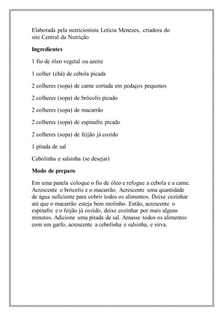Elaborada pela nutricionista Letícia Menezes, criadora do
site Central da Nutrição
Ingredientes
1 fio de óleo vegetal ou azeite
1 colher (chá) de cebola picada
2 colheres (sopa) de carne cortada em pedaços pequenos
2 colheres (sopa) de brócolis picado
2 colheres (sopa) de macarrão
2 colheres (sopa) de espinafre picado
2 colheres (sopa) de feijão já cozido
1 pitada de sal
Cebolinha e salsinha (se desejar)
Modo de preparo
Em uma panela coloque o fio de óleo e refogue a cebola e a carne.
Acrescente o brócolis e o macarrão. Acrescente uma quantidade
de água suficiente para cobrir todos os alimentos. Deixe cozinhar
até que o macarrão esteja bem molinho. Então, acrescente o
espinafre e o feijão já cozido, deixe cozinhar por mais alguns
minutos. Adicione uma pitada de sal. Amasse todos os alimentos
com um garfo, acrescente a cebolinha e salsinha, e sirva.
 