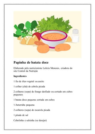 Papinha de batata doce
Elaborada pela nutricionista Letícia Menezes, criadora do
site Central da Nutrição
Ingredientes
1 fio de óleo vegetal ou azeite
1 colher (chá) de cebola picada
2 colheres (sopa) de frango desfiado ou cortado em cubos
pequenos
1 batata doce pequena cortada em cubos
½ beterraba pequena
2 colheres (sopa) de escarola picada
1 pitada de sal
Cebolinha e salsinha (se desejar)
 