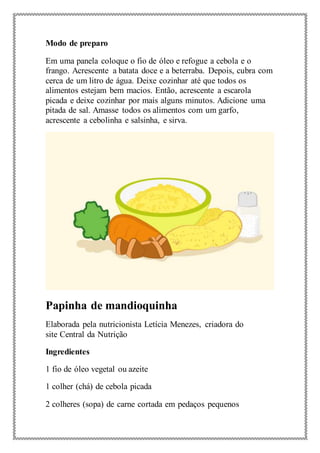 Modo de preparo
Em uma panela coloque o fio de óleo e refogue a cebola e o
frango. Acrescente a batata doce e a beterraba. Depois, cubra com
cerca de um litro de água. Deixe cozinhar até que todos os
alimentos estejam bem macios. Então, acrescente a escarola
picada e deixe cozinhar por mais alguns minutos. Adicione uma
pitada de sal. Amasse todos os alimentos com um garfo,
acrescente a cebolinha e salsinha, e sirva.
Papinha de mandioquinha
Elaborada pela nutricionista Letícia Menezes, criadora do
site Central da Nutrição
Ingredientes
1 fio de óleo vegetal ou azeite
1 colher (chá) de cebola picada
2 colheres (sopa) de carne cortada em pedaços pequenos
 