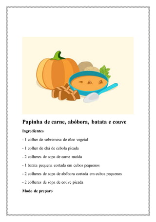 Papinha de carne, abóbora, batata e couve
Ingredientes
- 1 colher de sobremesa de óleo vegetal
- 1 colher de chá de cebola picada
- 2 colheres de sopa de carne moída
- 1 batata pequena cortada em cubos pequenos
- 2 colheres de sopa de abóbora cortada em cubos pequenos
- 2 colheres de sopa de couve picada
Modo de preparo
 