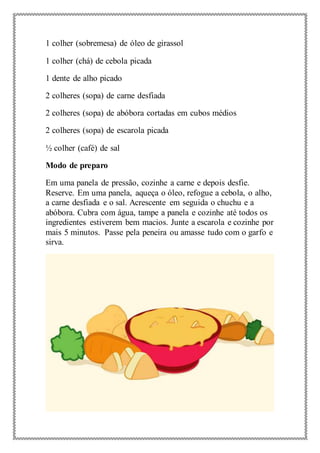 1 colher (sobremesa) de óleo de girassol
1 colher (chá) de cebola picada
1 dente de alho picado
2 colheres (sopa) de carne desfiada
2 colheres (sopa) de abóbora cortadas em cubos médios
2 colheres (sopa) de escarola picada
½ colher (café) de sal
Modo de preparo
Em uma panela de pressão, cozinhe a carne e depois desfie.
Reserve. Em uma panela, aqueça o óleo, refogue a cebola, o alho,
a carne desfiada e o sal. Acrescente em seguida o chuchu e a
abóbora. Cubra com água, tampe a panela e cozinhe até todos os
ingredientes estiverem bem macios. Junte a escarola e cozinhe por
mais 5 minutos. Passe pela peneira ou amasse tudo com o garfo e
sirva.
 