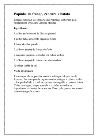 Papinha de frango, cenoura e batata
Receita exclusiva do Empório das Papinhas, elaborada pela
nutricionista Dra Mara Cristina Miranda
Ingredientes
1 colher (sobremesa) de óleo de girassol
1 colher (chá) de cebola orgânica picada
1 dente de alho picado
2 colheres (sopa) de frango desfiado
2 cenouras pequenas cortadas em cubos médios
2 colheres (sopa) de batata em cubos médios
½ colher (café) de sal
Modo de preparo
Em uma panela de pressão, cozinhe o frango e depois desfie.
Reserve. Em uma panela, aqueça o óleo, refogue a cebola, o alho,
o frango desfiado e o sal. Acrescente em seguida a cenoura batata.
Cubra com água, tampe a panela e cozinhe até todos os
ingredientes estiverem bem macios. Passe pela peneira ou amasse
tudo com o garfo e sirva.
 