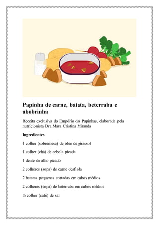 Papinha de carne, batata, beterraba e
abobrinha
Receita exclusiva do Empório das Papinhas, elaborada pela
nutricionista Dra Mara Cristina Miranda
Ingredientes
1 colher (sobremesa) de óleo de girassol
1 colher (chá) de cebola picada
1 dente de alho picado
2 colheres (sopa) de carne desfiada
2 batatas pequenas cortadas em cubos médios
2 colheres (sopa) de beterraba em cubos médios
½ colher (café) de sal
 