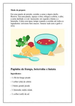 Modo de preparo
Em uma panela de pressão, cozinhe a carne e depois desfie.
Reserve. Em uma panela, aqueça o óleo, refogue a cebola, o alho,
a carne desfiada e o sal. Acrescente em seguida a batata e a
beterraba. Cubra com água, tampe a panela e cozinhe até todos os
ingredientes estiverem bem macios. Amasse tudo com o garfo e
sirva.
Papinha de frango, beterraba e batata
Ingredientes
- ½ filé de frango picado
- 1 colher (chá) de cebola
- 1 batata grande picada
- ½ beterraba média ralada
- ½ colher (café) de sal
 