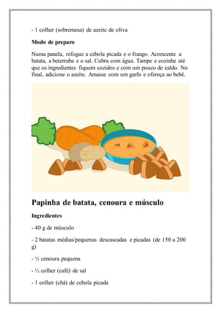 - 1 colher (sobremesa) de azeite de oliva
Modo de preparo
Numa panela, refogue a cebola picada e o frango. Acrescente a
batata, a beterraba e o sal. Cubra com água. Tampe e cozinhe até
que os ingredientes fiquem cozidos e com um pouco de caldo. No
final, adicione o azeite. Amasse com um garfo e ofereça ao bebê.
Papinha de batata, cenoura e músculo
Ingredientes
- 40 g de músculo
- 2 batatas médias/pequenas descascadas e picadas (de 150 a 200
g)
- ½ cenoura pequena
- ½ colher (café) de sal
- 1 colher (chá) de cebola picada
 
