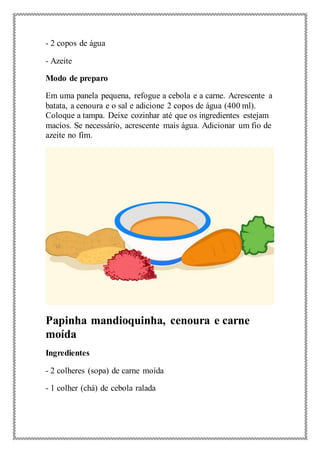 - 2 copos de água
- Azeite
Modo de preparo
Em uma panela pequena, refogue a cebola e a carne. Acrescente a
batata, a cenoura e o sal e adicione 2 copos de água (400 ml).
Coloque a tampa. Deixe cozinhar até que os ingredientes estejam
macios. Se necessário, acrescente mais água. Adicionar um fio de
azeite no fim.
Papinha mandioquinha, cenoura e carne
moída
Ingredientes
- 2 colheres (sopa) de carne moída
- 1 colher (chá) de cebola ralada
 