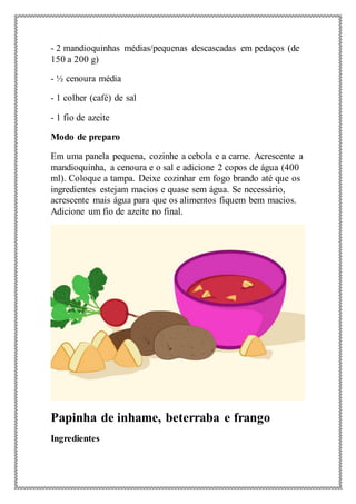 - 2 mandioquinhas médias/pequenas descascadas em pedaços (de
150 a 200 g)
- ½ cenoura média
- 1 colher (café) de sal
- 1 fio de azeite
Modo de preparo
Em uma panela pequena, cozinhe a cebola e a carne. Acrescente a
mandioquinha, a cenoura e o sal e adicione 2 copos de água (400
ml). Coloque a tampa. Deixe cozinhar em fogo brando até que os
ingredientes estejam macios e quase sem água. Se necessário,
acrescente mais água para que os alimentos fiquem bem macios.
Adicione um fio de azeite no final.
Papinha de inhame, beterraba e frango
Ingredientes
 