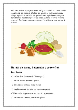 Em uma panela, aqueça o óleo e refogue a cebola e a carne moída.
Acrescente em seguida a batata e a abóbora. Cubra com água,
tampe a panela e cozinhe até que todos os ingredientes estejam
bem macios e com um pouco de caldo. Junte a couve e cozinhe
por mais 5 minutos. Amasse todos os ingredientes com um garfo
e sirva.
Batata de carne, beterraba e couve-flor
Ingredientes
- 1 colher de sobremesa de óleo vegetal
- 1 colher de chá de cebola picada
- 2 colheres de sopa de carne moída
- 1 batata pequena cortada em cubos pequenos
- ½ beterraba pequena cortada em cubos pequenos
- 2 colheres de sopa de couve-flor picada
 