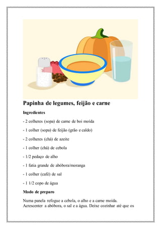Papinha de legumes, feijão e carne
Ingredientes
- 2 colheres (sopa) de carne de boi moída
- 1 colher (sopa) de feijão (grão e caldo)
- 2 colheres (chá) de azeite
- 1 colher (chá) de cebola
- 1/2 pedaço de alho
- 1 fatia grande de abóbora/moranga
- 1 colher (café) de sal
- 1 1/2 copo de água
Modo de preparo
Numa panela refogue a cebola, o alho e a carne moída.
Acrescenter a abóbora, o sal e a água. Deixe cozinhar até que os
 