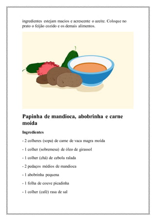 ingredientes estejam macios e acrescente o azeite. Coloque no
prato o feijão cozido e os demais alimentos.
Papinha de mandioca, abobrinha e carne
moída
Ingredientes
- 2 colheres (sopa) de carne de vaca magra moída
- 1 colher (sobremesa) de óleo de girassol
- 1 colher (chá) de cebola ralada
- 2 pedaços médios de mandioca
- 1 abobrinha pequena
- 1 folha de couve picadinha
- 1 colher (café) rasa de sal
 