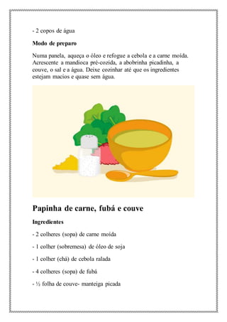 - 2 copos de água
Modo de preparo
Numa panela, aqueça o óleo e refogue a cebola e a carne moída.
Acrescente a mandioca pré-cozida, a abobrinha picadinha, a
couve, o sal e a água. Deixe cozinhar até que os ingredientes
estejam macios e quase sem água.
Papinha de carne, fubá e couve
Ingredientes
- 2 colheres (sopa) de carne moída
- 1 colher (sobremesa) de óleo de soja
- 1 colher (chá) de cebola ralada
- 4 colheres (sopa) de fubá
- ½ folha de couve- manteiga picada
 
