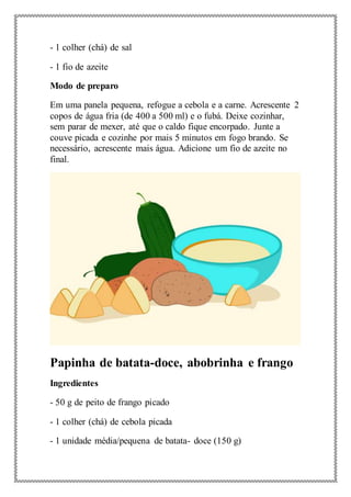 - 1 colher (chá) de sal
- 1 fio de azeite
Modo de preparo
Em uma panela pequena, refogue a cebola e a carne. Acrescente 2
copos de água fria (de 400 a 500 ml) e o fubá. Deixe cozinhar,
sem parar de mexer, até que o caldo fique encorpado. Junte a
couve picada e cozinhe por mais 5 minutos em fogo brando. Se
necessário, acrescente mais água. Adicione um fio de azeite no
final.
Papinha de batata-doce, abobrinha e frango
Ingredientes
- 50 g de peito de frango picado
- 1 colher (chá) de cebola picada
- 1 unidade média/pequena de batata- doce (150 g)
 