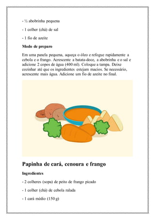 - ½ abobrinha pequena
- 1 colher (chá) de sal
- 1 fio de azeite
Modo de preparo
Em uma panela pequena, aqueça o óleo e refogue rapidamente a
cebola e o frango. Acrescente a batata-doce, a abobrinha e o sal e
adicione 2 copos de água (400 ml). Coloque a tampa. Deixe
cozinhar até que os ingredientes estejam macios. Se necessário,
acrescente mais água. Adicione um fio de azeite no final.
Papinha de cará, cenoura e frango
Ingredientes
- 2 colheres (sopa) de peito de frango picado
- 1 colher (chá) de cebola ralada
- 1 cará médio (150 g)
 