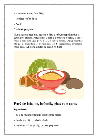 - ½ cenoura (entre 60 e 80 g)
- 1 colher (café) de sal
- Azeite
Modo de preparo
Numa panela pequena, aqueça o óleo e refogue rapidamente a
cebola e o frango. Acrescente o cará e a cenoura picados, o sal e
mais 2 copos de água (400 ml). Coloque a tampa. Deixe cozinhar
até que os ingredientes estejam macios. Se necessário, acrescente
mais água. Adicione um fio de azeite no final.
Purê de inhame, brócolis, chuchu e carne
Ingredientes
- 40 g de músculo traseiro ou de carne magra
- 1 colher (chá) de cebola ralada
- 1 inhame médio (130g) ou dois pequenos
 