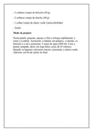 - 3 colheres (sopa) de brócolis (50 g)
- 2 colheres (sopa) de chuchu (40 g)
- 1 colher (sopa) de cheiro verde (salsa/cebolinha)
- Azeite
Modo de preparo
Numa panela pequena, aqueça o óleo e refogue rapidamente a
carne e a cebola. Acrescente o inhame em pedaços, o chuchu, os
brócolis e o sal e acrescente 2 copos de água (400 ml). Com a
panela tampada, deixe em fogo baixo cerca de 45 minutos.
Quando os legumes estiverem macios, acrescente o cheiro-verde.
Adicione um fio de azeite no final.
 