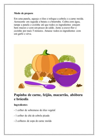 Modo de preparo
Em uma panela, aqueça o óleo e refogue a cebola e a carne moída.
Acrescente em seguida a batata e a beterraba. Cubra com água,
tampe a panela e cozinhe até que todos os ingredientes estejam
bem macios e com um pouco de caldo. Junte a couve-flor e
cozinhe por mais 5 minutos. Amasse todos os ingredientes com
um garfo e sirva.
Papinha de carne, feijão, macarrão, abóbora
e brócolis
Ingredientes
- 1 colher de sobremesa de óleo vegetal
- 1 colher de chá de cebola picada
- 2 colheres de sopa de carne moída
 