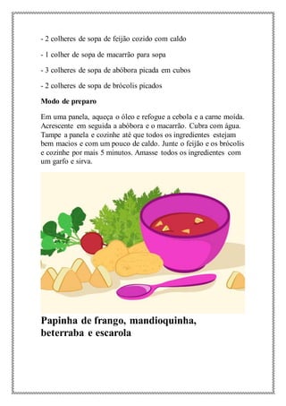 - 2 colheres de sopa de feijão cozido com caldo
- 1 colher de sopa de macarrão para sopa
- 3 colheres de sopa de abóbora picada em cubos
- 2 colheres de sopa de brócolis picados
Modo de preparo
Em uma panela, aqueça o óleo e refogue a cebola e a carne moída.
Acrescente em seguida a abóbora e o macarrão. Cubra com água.
Tampe a panela e cozinhe até que todos os ingredientes estejam
bem macios e com um pouco de caldo. Junte o feijão e os brócolis
e cozinhe por mais 5 minutos. Amasse todos os ingredientes com
um garfo e sirva.
Papinha de frango, mandioquinha,
beterraba e escarola
 