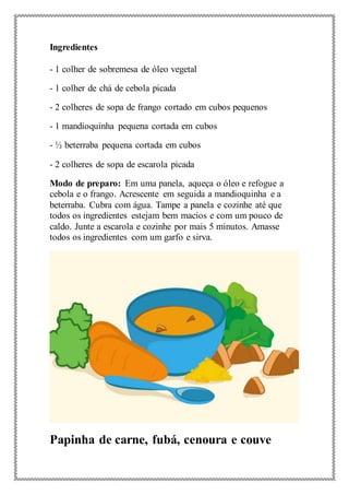 Ingredientes
- 1 colher de sobremesa de óleo vegetal
- 1 colher de chá de cebola picada
- 2 colheres de sopa de frango cortado em cubos pequenos
- 1 mandioquinha pequena cortada em cubos
- ½ beterraba pequena cortada em cubos
- 2 colheres de sopa de escarola picada
Modo de preparo: Em uma panela, aqueça o óleo e refogue a
cebola e o frango. Acrescente em seguida a mandioquinha e a
beterraba. Cubra com água. Tampe a panela e cozinhe até que
todos os ingredientes estejam bem macios e com um pouco de
caldo. Junte a escarola e cozinhe por mais 5 minutos. Amasse
todos os ingredientes com um garfo e sirva.
Papinha de carne, fubá, cenoura e couve
 