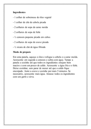 Ingredientes
- 1 colher de sobremesa de óleo vegetal
- 1 colher de chá de cebola picada
- 2 colheres de sopa de carne moída
- 2 colheres de sopa de fubá
- ½ cenoura pequena picada em cubos
- 2 colheres de sopa de couve picada
- ½ xícara de chá de água filtrada
Modo de preparo
Em uma panela, aqueça o óleo e refogue a cebola e a carne moída.
Acrescente em seguida a cenoura e cubra com água. Tampe a
panela e cozinhe até que todos os ingredientes estejam bem
macios e com um pouco de caldo. Acrescente a água fria e o fubá.
Deixe cozinhar, sem parar de mexer até que o caldo fique
encorpado. Junte a couve e cozinhe por mais 5 minutos. Se
necessário, acrescente mais água. Amasse todos os ingredientes
com um garfo e sirva.
 