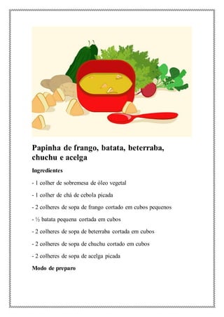 Papinha de frango, batata, beterraba,
chuchu e acelga
Ingredientes
- 1 colher de sobremesa de óleo vegetal
- 1 colher de chá de cebola picada
- 2 colheres de sopa de frango cortado em cubos pequenos
- ½ batata pequena cortada em cubos
- 2 colheres de sopa de beterraba cortada em cubos
- 2 colheres de sopa de chuchu cortado em cubos
- 2 colheres de sopa de acelga picada
Modo de preparo
 