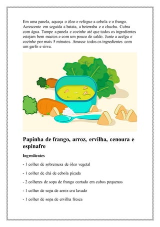 Em uma panela, aqueça o óleo e refogue a cebola e o frango.
Acrescente em seguida a batata, a beterraba e o chuchu. Cubra
com água. Tampe a panela e cozinhe até que todos os ingredientes
estejam bem macios e com um pouco de caldo. Junte a acelga e
cozinhe por mais 5 minutos. Amasse todos os ingredientes com
um garfo e sirva.
Papinha de frango, arroz, ervilha, cenoura e
espinafre
Ingredientes
- 1 colher de sobremesa de óleo vegetal
- 1 colher de chá de cebola picada
- 2 colheres de sopa de frango cortado em cubos pequenos
- 1 colher de sopa de arroz cru lavado
- 1 colher de sopa de ervilha fresca
 