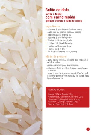 Valor nutricional
Energia: 252 kcal; Proteína: 19 g;
Carboidrato: 30 g; Lipídeos: 6,4 g; Fibra: 2,9 g;
Vitamina A: 33,59 mcgEAR; Ferro: 3,54 mg;
Vitamina C: 2,92 mg; Cálcio: 47,63 mg;
Zinco: 4,27 mg; Sódio: 238,7 mg.
Baião de dois
(arroz e feijão)
com carne moída
(adequar a textura à idade da criança)
Ingredientes
•	 3 colheres (sopa) de carne (patinho, alcatra,
coxão mole ou músculo moído ou picado)
•	 2 colheres (sopa) de arroz cru
•	 2 colheres (sopa) de feijão cru
•	 ½ colher (café) de alho picado
•	 1 colher (chá) de cebola ralada
•	 1 colher (café) nivelada de sal
•	 1 colher (café) de óleo
•	 2 e ½ xícaras (chá) de água (400 ml)
Modo de preparo
1. Numa panela pequena, aquecer o óleo e refogar a
cebola e o alho.
2. Acrescentar em seguida a carne moída.
3. Adicionar o feijão e 200 ml de água e cozinhar por
20 minutos.
4. Juntar o arroz, o restante da água (200 ml) e o sal
e cozinhar por mais 20 minutos ou até que os grãos
fiquem bem macios.
11
 