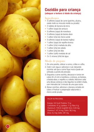 Cozidão para criança
(adequar a textura à idade da criança)
Ingredientes
•	 3 colheres (sopa) de carne (patinho, alcatra,
coxão mole ou músculo moído ou picado)
•	 3 rodelas de banana-da-terra
•	 1 colher (sopa) de cenoura
•	 3 colheres (sopa) de mandioca
•	 3 colheres (sopa) de batata-doce
•	 1 colher (chá) de cheiro-verde
•	 3 colheres (sopa) de batata-inglesa
•	 1 colher (sopa) de repolho-branco
•	 1 colher (chá) nivelada de alho
•	 1 colher (chá) de cebola
•	 1 colher (chá) de óleo
•	 1 colher (café) nivelada de sal
•	 2 e ½ xícaras (chá) de água
Modo de preparo
1. Em uma panela, colocar a carne, o óleo e o alho.
2. Cobrir com água e adicionar o sal, deixando
cozinhar até que a carne fique macia (pode ser
utilizada a panela de pressão).
3. Enquanto a carne cozinha, descascar e cortar em
cubos (4 x 4 cm) a mandioca, a cenoura, as batatas,
a batata-doce, o repolho e a cebola. Adicionar cada
uma dessas verduras e dos legumes na ordem citada,
com intervalos de 5 minutos de uma para outra.
4. Deixar cozinhar, adicionar a banana cortada em
cubos e finalizar a preparação salpicando o
cheiro-verde picado.
Valor nutricional
Energia: 322 kcal; Proteína: 15 g;
Carboidrato: 41 g; Lipídeos: 11 g; Fibra: 4 g;
Vitamina A: 729,42 mcgEAR; Ferro: 3,04 mg;
Vitamina C: 47,14 mg; Cálcio: 58,5 mg;
Zinco: 4,2 mg; Sódio: 281 mg.
14
 
