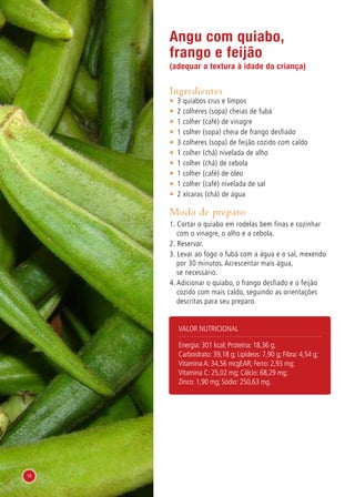 Angu com quiabo,
frango e feijão
(adequar a textura à idade da criança)
Ingredientes
•	 3 quiabos crus e limpos
•	 2 colheres (sopa) cheias de fubá
•	 1 colher (café) de vinagre
•	 1 colher (sopa) cheia de frango desfiado
•	 3 colheres (sopa) de feijão cozido com caldo
•	 1 colher (chá) nivelada de alho
•	 1 colher (chá) de cebola
•	 1 colher (café) de óleo
•	 1 colher (café) nivelada de sal
•	 2 xícaras (chá) de água
Modo de preparo
1. Cortar o quiabo em rodelas bem finas e cozinhar
com o vinagre, o alho e a cebola.
2. Reservar.
3. Levar ao fogo o fubá com a água e o sal, mexendo
por 30 minutos. Acrescentar mais água,
se necessário.
4. Adicionar o quiabo, o frango desfiado e o feijão
cozido com mais caldo, seguindo as orientações
descritas para seu preparo.
Valor nutricional
Energia: 301 kcal; Proteína: 18,36 g;
Carboidrato: 39,18 g; Lipídeos: 7,90 g; Fibra: 4,54 g;
Vitamina A: 34,56 mcgEAR; Ferro: 2,93 mg;
Vitamina C: 25,02 mg; Cálcio: 68,29 mg;
Zinco: 1,90 mg; Sódio: 250,63 mg.
16
 