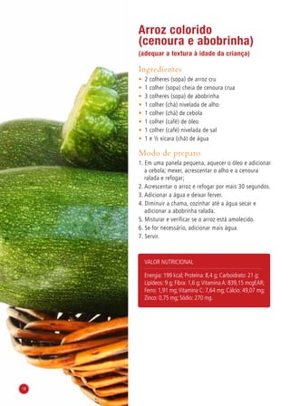 Arroz colorido
(cenoura e abobrinha)
(adequar a textura à idade da criança)
Ingredientes
•	 2 colheres (sopa) de arroz cru
•	 1 colher (sopa) cheia de cenoura crua
•	 3 colheres (sopa) de abobrinha
•	 1 colher (chá) nivelada de alho
•	 1 colher (chá) de cebola
•	 1 colher (café) de óleo
•	 1 colher (café) nivelada de sal
•	 1 e ½ xícara (chá) de água
Modo de preparo
1. Em uma panela pequena, aquecer o óleo e adicionar
a cebola; mexer, acrescentar o alho e a cenoura
ralada e refogar;
2. Acrescentar o arroz e refogar por mais 30 segundos.
3. Adicionar a água e deixar ferver.
4. Diminuir a chama, cozinhar até a água secar e
adicionar a abobrinha ralada.
5. Misturar e verificar se o arroz está amolecido.
6. Se for necessário, adicionar mais água.
7. Servir.
Valor nutricional
Energia: 199 kcal; Proteína: 8,4 g; Carboidrato: 21 g;
Lipídeos: 9 g; Fibra: 1,6 g;Vitamina A: 839,15 mcgEAR;
Ferro: 1,91 mg;Vitamina C: 7,64 mg; Cálcio: 49,07 mg;
Zinco: 0,75 mg; Sódio: 270 mg.
18
 