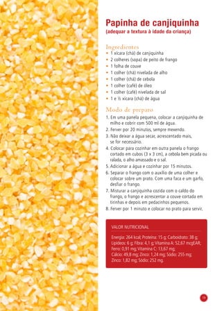 19
Papinha de canjiquinha
(adequar a textura à idade da criança)
Ingredientes
•	 1 xícara (chá) de canjiquinha
•	 2 colheres (sopa) de peito de frango
•	 1 folha de couve
•	 1 colher (chá) nivelada de alho
•	 1 colher (chá) de cebola
•	 1 colher (café) de óleo
•	 1 colher (café) nivelada de sal
•	 1 e ½ xícara (chá) de água
Modo de preparo
1. Em uma panela pequena, colocar a canjiquinha de
milho e cobrir com 500 ml de água.
2. Ferver por 20 minutos, sempre mexendo.
3. Não deixar a água secar, acrescentado mais,
se for necessário.
4. Colocar para cozinhar em outra panela o frango
cortado em cubos (3 x 3 cm), a cebola bem picada ou
ralada, o alho amassado e o sal.
5. Adicionar a água e cozinhar por 15 minutos.
6. Separar o frango com o auxílio de uma colher e
colocar sobre um prato. Com uma faca e um garfo,
desfiar o frango.
7. Misturar a canjiquinha cozida com o caldo do
frango, o frango e acrescentar a couve cortada em
tirinhas e depois em pedacinhos pequenos.
8. Ferver por 1 minuto e colocar no prato para servir.
Valor nutricional
Energia: 264 kcal; Proteína: 15 g; Carboidrato: 38 g;
Lipídeos: 6 g; Fibra: 4,1 g;Vitamina A: 52,67 mcgEAR;
Ferro: 0,91 mg;Vitamina C: 13,67 mg;
Cálcio: 49,8 mg; Zinco: 1,24 mg; Sódio: 255 mg;
Zinco: 1,82 mg; Sódio: 252 mg.
19
 