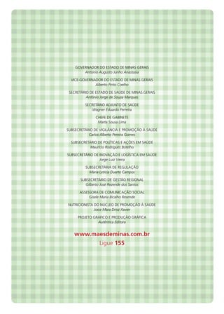 Governador do Estado de Minas Gerais
Antonio Augusto Junho Anastasia
Vice-Governador do Estado de Minas Gerais
Alberto Pinto Coelho
Secretário de Estado de Saúde de Minas Gerais
Antônio Jorge de Souza Marques
Secretário Adjunto DE Saúde
Wagner Eduardo Ferreira
Chefe de Gabinete
Marta Sousa Lima
Subsecretário de Vigilância e Promoção à Saúde
Carlos Alberto Pereira Gomes
Subsecretário de Políticas e Ações em Saúde
Maurício Rodrigues Botelho
Subsecretário de Inovação e logística em Saúde
Jorge Luiz Vieira
Subsecretária de Regulação
Maria Letícia Duarte Campos
Subsecretário de Gestão Regional
Gilberto José Rezende dos Santos
Assessora de Comunicação Social
Gisele Maria Bicalho Resende
Nutricionista do Núcleo de Promoção à Saúde
Joice Mara Diniz Xavier
Projeto gráfico e produção gráfica
Autêntica Editora
www.maesdeminas.com.br
Ligue 155
 