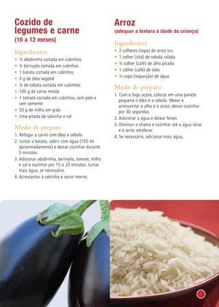 Cozido de
legumes e carne
(10 a 12 meses)
Ingredientes
•	 ½ abobrinha cortada em cubinhos
•	 ½ berinjela cortada em cubinhos
•	 1 batata cortada em cubinhos
•	 3 g de óleo vegetal
•	 ¼ de cebola cortada em cubinhos
•	 100 g de carne moída
•	 1 tomate cortado em cubinhos, sem pele e
sem semente
•	 50 g de milho em grão
•	 Uma pitada de salsinha e sal
Modo de preparo
1. Refogar a carne com óleo e cebola.
2. Juntar a batata, cobrir com água (150 ml
aproximadamente) e deixar cozinhar durante
5 minutos.
3. Adicionar abobrinha, berinjela, tomate, milho
e sal e cozinhar por 15 a 20 minutos. Juntar
mais água, se necessário.
4. Acrescentar a salsinha e servir morno.
Arroz
(adequar a textura à idade da criança)
Ingredientes
•	 2 colheres (sopa) de arroz cru
•	 1 colher (chá) de cebola ralada
•	 ½ colher (café) de alho picado
•	 1 colher (café) de óleo
•	 1/3 copo (requeijão) de água
Modo de preparo
1. Com o fogo aceso, colocar em uma panela
pequena o óleo e a cebola. Mexer e
acrescentar o alho e o arroz; deixar cozinhar
por 30 segundos.
2. Adicionar a água e deixar ferver.
3. Diminuir a chama e cozinhar até a água secar
e o arroz amolecer.
4. Se necessário, adicionar mais água.
7
 