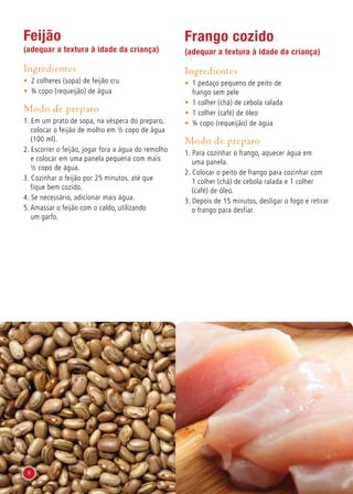 Feijão
(adequar a textura à idade da criança)
Ingredientes
•	 2 colheres (sopa) de feijão cru
•	 ¾ copo (requeijão) de água
Modo de preparo
1. Em um prato de sopa, na véspera do preparo,
colocar o feijão de molho em ½ copo de água
(100 ml).
2. Escorrer o feijão, jogar fora a água do remolho
e colocar em uma panela pequena com mais
½ copo de água.
3. Cozinhar o feijão por 25 minutos, até que
fique bem cozido.
4. Se necessário, adicionar mais água.
5. Amassar o feijão com o caldo, utilizando
um garfo.
Frango cozido
(adequar a textura à idade da criança)
Ingredientes
•	 1 pedaço pequeno de peito de
frango sem pele
•	 1 colher (chá) de cebola ralada
•	 1 colher (café) de óleo
•	 ¾ copo (requeijão) de água
Modo de preparo
1. Para cozinhar o frango, aquecer água em
uma panela.
2. Colocar o peito de frango para cozinhar com
1 colher (chá) de cebola ralada e 1 colher
(café) de óleo.
3. Depois de 15 minutos, desligar o fogo e retirar
o frango para desfiar.
8
 