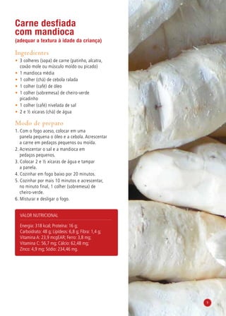 Carne desfiada
com mandioca
(adequar a textura à idade da criança)
Ingredientes
•	 3 colheres (sopa) de carne (patinho, alcatra,
coxão mole ou músculo moído ou picado)
•	 1 mandioca média
•	 1 colher (chá) de cebola ralada
•	 1 colher (café) de óleo
•	 1 colher (sobremesa) de cheiro-verde
picadinho
•	 1 colher (café) nivelada de sal
•	 2 e ½ xícaras (chá) de água
Modo de preparo
1. Com o fogo aceso, colocar em uma
panela pequena o óleo e a cebola. Acrescentar
a carne em pedaços pequenos ou moída.
2. Acrescentar o sal e a mandioca em
pedaços pequenos.
3. Colocar 2 e ½ xícaras de água e tampar
a panela.
4. Cozinhar em fogo baixo por 20 minutos.
5. Cozinhar por mais 10 minutos e acrescentar,
no minuto final, 1 colher (sobremesa) de
cheiro-verde.
6. Misturar e desligar o fogo.
Valor nutricional
Energia: 318 kcal; Proteína: 16 g;
Carboidrato: 48 g; Lipídeos: 6,8 g; Fibra: 1,4 g;
Vitamina A: 23,9 mcgEAR; Ferro: 3,8 mg;
Vitamina C: 56,7 mg; Cálcio: 62,48 mg;
Zinco: 4,9 mg; Sódio: 234,46 mg.
9
 