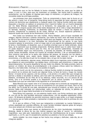 G i o v a n n i P a p i n i G o g
Reconozco que no Ies ha faltado la buena voluntad. Todas las veces que he dado la
orden, a uno o a otro, para que me mostrasen un prodigio, han hecho todo lo posible por
contentarme. Les he dejado en libertad para elegir el momento y el género de milagro; he
concedido todas las prórrogas posibles.
Las promesas eran para engolosinar. Tiufa se compromete a hacer caer la lluvia en un
día sereno y hacer huir el temporal; Fang-Wong tenía la seguridad de hacer aparecer cierto
número de demonios que obedecieran a cualquier gesto mío; Adjrup Gumbo decía que estaba
dispuesto a resucitar un cadáver en presencia mía y hacerme hablar con un muerto designado
por mí; Baba Bharad, especializado en la levitación, me aseguraba que un día u otro
ascendería sin ninguna ayuda cielo arriba hasta desaparecer de la vista y luego descendería a
mi llamada; Wolareg, finalmente, se declaraba capaz de romper y mover los objetos sin
tocarlos, transformar la sustancia de las cosas, fabricar oro, evocar espectros parlantes y
hacerme dueño del mundo de los fenómenos y de lo oculto.
Pero todas sus tentativas han sido inútiles. Ahora faltaban, para el buen resultado del
milagro, algunas esencias o piedras necesarias, que había de hacer venir del fondo de Asia o
de África y que era preciso esperar algunos meses para que llegasen; otra vez eran contrarias
las fuerzas cósmicas o no eran favorables las conjunciones de los astros, lo que hacía
necesario aplazar la ceremonia; o bien el mago caía en una especie de catalepsia para realizar
la tarea y manifestaba, al despertar, que un ocultista enemigo suyo se había enterado, desde
lejos, de la operación que se estaba preparando. Wolareg declaró que no cabía hacer nada si
no podía disponer, como oficina para los ritos, de una caverna subterránea, revestida de
basalto, orientada según sus instrucciones, y provista de trípodes, de hierbas mágicas, de
varias varitas esculpidas, hechas con huesos de iniciados difuntos, y de un sanctasanctórum.
Hice construir esa gruta en la parte más extensa del parque, de acuerdo con los planos y
deseos de Wolareg, pero, según decía, faltaba siempre algo esencial y que no podía
encontrarse, y ha sido ése el que me ha costado más y el que me ha dado menos.
Los otros intentaron, algunas veces, ofrecerme algún truco ingenioso como sustitutivo de
los milagros en vano prometidos. Les dejaba hacer, al principio, para divertirme y, luego, para
desenmascararlos. No quería despilfarrar de ese modo mis dólares. Me había provisto, para no
parecer un imbécil, de obras de prestidigitación y de ensayos críticos sobre los médiums y
faquires y los había leído. Conmigo no era posible el engaño.
Una vez murió uno de mis camareros, y Adjrup Gumbo recibió el encargo de resucitarlo.
Se encerró en la cámara del muerto por algunas horas, la llenó de humo y luego me mandó
llamar. A través de los vapores y de los aromas, vi de pronto a mi pobre Ben que encogía las
piernas y alzaba a sacudidas la cabeza; pero hice abrir las ventanas y me di cuenta de que el
tibetano, sirviéndose de los hilos de la luz eléctrica, había recurrido, no a la ciencia de los
lamas, sino a la corriente puesta a su disposición por la ciencia europea. Y el supuesto
resucitado tuvo que ser enterrado al día siguiente en el cementerio vecino.
Baba Bharad quiso repetir ante mí el conocido prodigio de la simiente de mangostán que,
sembrada y regada, después de una hora se transforma en una planta con frutos. Pero no me
fue difícil, con la ayuda de una pala, demostrarle que conocía el misterio, es decir, que en el
terreno había sido colocada con anterioridad, sobre un redondel de corcho, la plantita de
mangostán, que el agua había levantado en el momento oportuno.
Fang-Wong hizo aparecer, en una estancia medio vacía, una forma verdusca que, según
él, era uno de los más temibles demonios subterráneos, uno de aquellos espantosos «Fran-
Lean». Mi lámpara de bolsillo me permitió reconocer, bajo la capa verde, a un negro empleado
en la cocina que se había prestado a representar el papel de demonio ante la promesa de una
botella de gin.
En lo que se refiere a Tiufa, tuve que resignarme a contemplar su cuerpo fuliginoso y
untoso asaeteado por grandes alfileres, de cuyas heridas brotaban algunas gotas de sangre;
muy poca sangre por el dinero que cuesta su manutención.
Es necesario ahora que piense en deshacerme de los cinco taumaturgos impotentes.
Wolareg, desde la altura de sus dos metros asegura que falta el «aura», la «atmósfera
magnética», que este país materialista no permite las manifestaciones de la pura «energía
espiritual)), y, en fin, que mi escepticismo paraliza sus poderes y los de sus colegas.
Hecho notable: los cinco magos se han hecho muy amigos y disfrutan, cada día, de un
milagroso apetito.
10
 