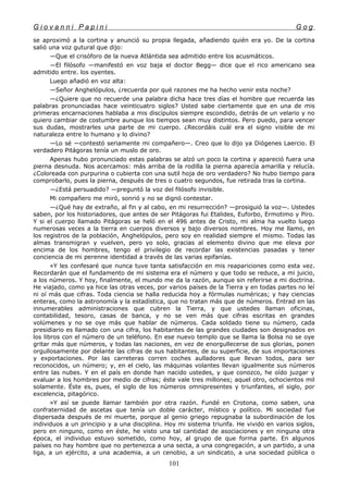 G i o v a n n i P a p i n i G o g
se aproximó a la cortina y anunció su propia llegada, añadiendo quién era yo. De la cortina
salió una voz gutural que dijo:
—Que el crisóforo de la nueva Atlántida sea admitido entre los acusmáticos.
—El filósofo —manifestó en voz baja el doctor Begg— dice que el rico americano sea
admitido entre. los oyentes.
Luego añadió en voz alta:
—Señor Anghelópulos, ¿recuerda por qué razones me ha hecho venir esta noche?
—¿Quiere que no recuerde una palabra dicha hace tres días el hombre que recuerda las
palabras pronunciadas hace veinticuatro siglos? Usted sabe ciertamente que en una de mis
primeras encarnaciones hablaba a mis discípulos siempre escondido, detrás de un velario y no
quiero cambiar de costumbre aunque los tiempos sean muy distintos. Pero puedo, para vencer
sus dudas, mostrarles una parte de mi cuerpo. ¿Recordáis cuál era el signo visible de mi
naturaleza entre lo humano y lo divino?
—Lo sé —contestó seriamente mi compañero—. Creo que lo dijo ya Diógenes Laercio. El
verdadero Pitágoras tenía un muslo de oro.
Apenas hubo pronunciado estas palabras se alzó un poco la cortina y apareció fuera una
pierna desnuda. Nos acercamos: más arriba de la rodilla la pierna aparecía amarilla y relucía.
¿Coloreada con purpurina o cubierta con una sutil hoja de oro verdadero? No hubo tiempo para
comprobarlo, pues la pierna, después de tres o cuatro segundos, fue retirada tras la cortina.
—¿Está persuadido? —preguntó la voz del filósofo invisible.
Mi compañero me miró, sonrió y no se dignó contestar.
—¿Qué hay de extraño, al fin y al cabo, en mi resurrección? —prosiguió la voz—. Ustedes
saben, por los historiadores, que antes de ser Pitágoras fui Etalides, Euforbo, Ermotimo y Piro.
Y si el cuerpo llamado Pitágoras se heló en el 496 antes de Cristo, mi alma ha vuelto luego
numerosas veces a la tierra en cuerpos diversos y bajo diversos nombres. Hoy me llamo, en
los registros de la población, Anghelópulos, pero soy en realidad siempre el mismo. Todas las
almas transmigran y vuelven, pero yo solo, gracias al elemento divino que me eleva por
encima de los hombres, tengo el privilegio de recordar las existencias pasadas y tener
conciencia de mi perenne identidad a través de las varias epifanías.
»Y les confesaré que nunca tuve tanta satisfacción en mis reapariciones como esta vez.
Recordarán que el fundamento de mi sistema era el número y que todo se reduce, a mi juicio,
a los números. Y hoy, finalmente, el mundo me da la razón, aunque sin referirse a mi doctrina.
He viajado, como ya hice las otras veces, por varios países de la Tierra y en todas partes no leí
ni oí más que cifras. Toda ciencia se halla reducida hoy a fórmulas numéricas; y hay ciencias
enteras, como la astronomía y la estadística, que no tratan más que de números. Entrad en las
innumerables administraciones que cubren la Tierra, y que ustedes llaman oficinas,
contabilidad, tesoro, casas de banca, y no se ven más que cifras escritas en grandes
volúmenes y no se oye más que hablar de números. Cada soldado tiene su número, cada
presidiario es llamado con una cifra, los habitantes de las grandes ciudades son designados en
los libros con el número de un teléfono. En ese nuevo templo que se llama la Bolsa no se oye
gritar más que números, y todas las naciones, en vez de enorgullecerse de sus glorias, ponen
orgullosamente por delante las cifras de sus habitantes, de su superficie, de sus importaciones
y exportaciones. Por las carreteras corren coches aulladores que llevan todos, para ser
reconocidos, un número; y, en el cielo, las máquinas volantes llevan igualmente sus números
entre las nubes. Y en el país en donde han nacido ustedes, y que conozco, he oído juzgar y
evaluar a los hombres por medio de cifras; éste vale tres millones; aquel otro, ochocientos mil
solamente. Éste es, pues, el siglo de los números omnipresentes y triunfantes, el siglo, por
excelencia, pitagórico.
»Y así se puede llamar también por otra razón. Fundé en Crotona, como saben, una
confraternidad de ascetas que tenía un doble carácter, místico y político. Mi sociedad fue
dispersada después de mi muerte, porque al genio griego repugnaba la subordinación de los
individuos a un principio y a una disciplina. Hoy mi sistema triunfa. He vivido en varios siglos,
pero en ninguno, como en éste, he visto una tal cantidad de asociaciones y en ninguna otra
época, el individuo estuvo sometido, como hoy, al grupo de que forma parte. En algunos
países no hay hombre que no pertenezca a una secta, a una congregación, a un partido, a una
liga, a un ejército, a una academia, a un cenobio, a un sindicato, a una sociedad pública o
101
 