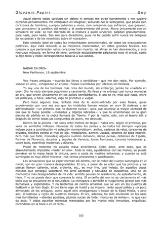 G i o v a n n i P a p i n i G o g
Aquel eterno latido cardíaco sin objeto ni sentido me atrae fuertemente y me sugiere
extraños pensamientos. Me complazco en imaginar, seducido por la semejanza, que poseo cien
corazones de hombres, cuerpos calientes y vivos, cien corazones que sufrieron, que gozaron,
que conocieron la parálisis del miedo y el aceleramiento del amor. Ahora únicamente son un
simulacro de vida: se han libertado de la criatura a quien sirvieron; palpitan gratuitamente,
para nada, para nadie. Tan sólo para divertirme, pues no he podido sufrir nunca los deliquios
de los poetas y de los novelistas sobre el «corazón».
Este símbolo ideal de todas las imbecilidades sentimentales, de todas las eyaculaciones
patéticas, aquí está reducido a su mecánica materialidad, en estos grandes bocales. Los
cuerpos a que pertenecían estos corazones han muerto, las almas se han desvanecido, y este
negruzco músculo, en forma de pera, continúa estúpidamente palpitando bajo el cristal, como
si algo bello y noble correspondiese todavía a sus latidos.
NADAR EN ORO»
New Parthenon, 18 septiembre
Veo frases antiguas —cuando leo libros o periódicos— que me dan rabia. Por ejemplo,
«nadar en oro», «chapotear en el oro». Frases inventadas por infelices sin fantasía.
Yo soy uno de los hombres más ricos del mundo, sin embargo, jamás he «nadado en
oro». Oro he visto siempre poquísimo y raramente. No llevo y no entrego casi nunca monedas
de oro, que sirven únicamente en los países semíbárbaros. El oro se ve, más que nada, entre
los plebeyos, y tiene, además, algo de primitivo y vulgar.
Pero hace algunos días, irritado más de lo acostumbrado por esas frases, quise
experimentar por una vez eso que los imbéciles llaman «nadar en oro» Di órdenes a mi
administrador —un armenio que no duerme nunca— para que reuniese la mayor cantidad de
oro que le fuese posible —monedas y objetos labrados— y que la amontonase en la gran
piscina de pórfido en la cripta llamada de Tiberio. Y por la noche, solo, con el tesoro allí, y
después de cerrar todas las compuertas de acero, me desnudé.
Dentro de la piscina —de unos ocho metros de largo— había oro, según el armenio, por
valor de veintidós millones. Monedas de todos los países y de todos los tiempos —porque
incluso puse a contribución mi colección numismática—, anillos, cadenas de reloj, corazones de
exvotos, fetiches contra el mal de ojo, medallones, dientes usados, broches de toda especie.
Pero más que todo, monedas; algunos nummo romanos, daríos persas, doblones de España,
florines de Florencia, ducados y zequíes de Venecia, luises franceses, coronas holandesas y,
sobre todo, esterlinas modernas y dólares.
Probé de meterme en aquella masa amarillenta. Debo decir, ante todo, que es
absolutamente imposible «nadar en oro». Todo lo más, ayudándose con las manos, se puede
penetrar en la masa hasta la cintura, pero a costa de muchos esfuerzos, y cuando se está
sumergido es muy difícil moverse: nos vemos prisioneros y sacrificados.
Las sensaciones que se experimentan allí dentro, con la mitad del cuerpo sumergida en el
metal, son en gran manera desagradables. El oro, a pesar de su color que los pintores y los
poetas llaman caliente, solar, ardiente, etc., es muy frío, casi helado. En aquellos pocos
minutos que conseguí soportarlo me sentí apretado y sacudido de escalofríos. Uno de los
momentos más desagradables de mi vida: sentido penoso de resistencia, de aplastamiento, de
hielo. Y no se puede decir que consuela la vista. El amarillo del oro no es ciertamente el más
bello que se encuentra en la naturaleza. La chinapaya y también el vulgarísimo girasol son más
llamativos y espléndidos. Y no hablemos de ciertos amarillos que se ven en los cuadros de
Botticelli y de Van Gogh. El oro tiene algo de hostil y de impuro, tanto aquel pálido y un poco
alimonado de los antiguos, como aquel otro amalgamado y hosco de la Edad Media, y peor
aún, el lustroso y rojizo de nuestros tiempos. El oro, además, ha sido envilecido en los usos
más humillantes —dientes postizos, plumas sucias de tinta, monturas de lentes—, lo que casi
da asco. Y todas aquellas monedas manejadas por las manos más inmundas, engullidas,
escondidas en la boca o en el recto...
103
 