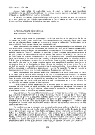 G i o v a n n i P a p i n i G o g
Apenas hube salido del pretendido baño, di orden al tesorero que revendiese
inmediatamente las esterlinas, los dólares y las joyas, y volviese a poner en su lugar las piezas
antiguas que pueden tener un valor de curiosidad.
Si los ricos no tuviesen otras satisfacciones más que ésa, fabulosa y trivial, de «chapuzar
en el oro», serían los más ridículos desgraciados de la Tierra. «Nadar en oro» podría ser, todo
lo más, un feroz suplicio que destinaría a los malos escritores.
EL ACAPARAMIENTO DE LOS SOSIAS
New Parthenon, fin de noviembre
No tengo suerte para las colecciones. La de los gigantes se ha deshecho, la de los
corazones me resultó pronto monótona y debe ser continuamente renovada. Había ideado otra
que me parecía además de nueva, un gran recurso contra la melancolía. También ésta, en la
que al principio fundé tantas esperanzas, ha acabado mal.
Había pensado muchas veces en la fortuna de los contemporáneos de los hombres que
más admiramos. Los discípulos de Sócrates, los marinos de Colón, los actores de Shakespeare,
los mancebos de Miguel Ángel, los servidores de Iván el Terrible o de Bismarck, me daban, en
algunos momentos, envidia. Cada siglo es parco en grandes hombres, pero pudiendo reunir a
los más grandes de varios siglos —como los vemos, por ejemplo, en el Limbo del Dante o en
los Diálogos de los Muertos de Fontenelle—, se podría construir una compañía muy honorable.
Tenerlos en bustos o retratos, muertos y mudos, es lo mismo que nada. Un miembro de la S.
F. P. R., que se hallaba en correspondencia con Conan Doyle, me dijo, una vez que le hablé de
este sueño mío, que no era cosa imposible evocar una asamblea de espíritus superiores, si
consiguiese tener a mi disposición un buen número de médiums de primer orden. Pero, en
verdad, de aquellas pretendidas comunicaciones de genios difuntos —transmitidas por viejas
señoras nerviosas y profesionales sospechosos— no me fío bastante. Yo soy un viviente y
deseo personas vivientes y no mensajes dudosos y divagaciones espiritistas.
Había renunciado a esta nostálgica fantasía, cuando encontré en un restaurante nocturno
a un joven que se parecía perfectamente a los más populares retratos de Byron. Si hubiese
llevado el cuello desnudo y una capa estilo corsario, se le hubiera tomado por el poeta de Don
Juan. Pregunté quién era: se trataba de un estudiante de filosofía, rico y ensoberbecido. No
pude pensar, por eso, en ofrecerle que viniese a vivir conmigo para ser el primer número de
mi colección, pero pude entrever el buen camino.
La naturaleza se repite. Esparcidos por el mundo, entre los centenares de millones de
hombres de raza blanca, se debe encontrar, en cada generación, la réplica casi perfecta de
algún genio pasado. Con algún retoque, endosándole el vestido de su modelo muerto, uno
puede llegar a tener la ilusión de aquella casi identidad.
No perdí tiempo. Me procuré la misma semana un profesor de fisonomías y un retratista,
que se había dedicado también a la pintura histórica, y les di el encargo de ir viajando por
Europa, por las grandes y pequeñas ciudades, para buscar y recoger el mayor número de
sosias posibles de las antiguas celebridades, sin parar en gastos ni dificultades. Los dos se
tomaron la cosa muy en serio, se proveyeron de ricos álbumes iconográficos —obtenidos con
fotografías de cuadros y con innumerables retratos sacados de los libros y revistas— y un mes
después se marcharon.
Me escribieron muy a menudo, pero principalmente, para pedirme más dinero y para
decirme que la empresa era mucho más difícil de lo que habían creído. Después de cinco
meses de batida por todas las rutas, habían conseguido alistar solamente un Cervantes y un
Rafael y se hallaban en tratos para un Ibsen. Había encargado que me trajeran únicamente
genios de celebridad universal: Sucesivamente recibí la noticia de que habían acaparado a un
Tolstoi, un Voltaire y un Napoleón I. Más tarde pudieron descubrir un Sócrates y un Shelley.
No bastaban: quería comenzar con una docena al menos. Persistieron un año entero para
encontrar los otros cuatro, que fueron un Víctor Hugo, un Schiller, un Nerón y un Cromwell.
104
 