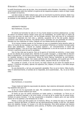G i o v a n n i P a p i n i G o g
le arañó ferozmente cerca de los ojos. Una conversación entre Sócrates, Cervantes y Cromwell
versó únicamente sobre los méritos y la gloria de los respectivos países y sobre el mejor medio
de combatir el insomnio.
Los doce sosias se hallan todavía aquí, pero se marcharán la próxima semana. Están muy
contentos de marcharse; pero me han pedido llevarse como recuerdo el vestido histórico que
se endosan en las ocasiones solemnes.
ASESINATO FINGIDO
New Parthenon, 23 junio
El instinto de homicidio ha sido en mí muy fuerte desde la primera adolescencia. La idea
de reducir al mutismo eterno ciertas voces que me molestaban, de ocultar bajo un metro de
tierra una cara que no podía sufrir, me ha tentado siempre. Pero veía que en la civilización
occidental el asesinato era mal visto y, además, ocupación de la hez del pueblo. Apenas
comencé a leer libros de historia, mis héroes fueron Tamerlán con sus pirámides de cráneos,
Herodes con sus matanzas en masa, Calígula con sus fiestas diarias de ejecuciones.
!Si al menos hubiese nacido en los tiempos en que un propietario tenía derecho sobre la
vida y la muerte de sus esposas, sus hijos y sus esclavos! Entonces un hombre honrado podía
darse esta satisfacción —natural en nuestra especie—, sin remordimientos ni temor de
represalias legales. Y tal vez el que había hecho desaparecer a uno de los suyos se volvía más
humano y generoso para los que le quedaban.
Hoy no hay más que la guerra. Pero en la guerra el homicidio es anónimo, y raras veces
se ven los efectos de la propia obra. Además no se puede «escoger», y donde falta la elección
falta la satisfacción. ¿Se tomaría una esposa sacada a la suerte? No he podido ir a la guerra y
he resistido siempre a las tentaciones. Ahora he hecho fabricar fantoches de piel pintada,
vestidos como hombres reales. Son copias perfectas de mis enemigos, de la gente que me es
odiosa. En el interior contienen, en los centros vitales, saquitos llenos de un líquido rojo.
De cuando en cuando, si se me ocurre, los hago colocar de pie entre los árboles de mi
parque. Y mientras me paseo, apenas veo aparecer uno, disparo, le tumbo y una falsa sangre
sale de la herida.
Es una distracción, y tal vez una expansión saludable. Pero no es lo mismo: falta el grito,
falta mi estremecimiento, el sentido de lo irreparable, de la autenticidad... No, no es la misma
cosa...
COSMOCRATOR
New Parthenon, 2 noviembre
Tengo miedo de haberme equivocado de planeta. Aquí estamos demasiado estrechos. No
hay bastante sitio para mí.
O tal vez me he equivocado de siglo. Mis verdaderos contemporáneos murieron hace
miles de años o tienen todavía que nacer.
El hecho es que me siento extranjero en todas partes y mortificado. La Tierra es un
puñado de estiércol resecado y de orina verde, a la que se da la vuelta hoy en pocas horas,
mañana en pocos minutos. Y no hay ocupaciones a propósito y dignas para uno que sienta
dentro de sí los apetitos y las fantasías de un titán.
Pienso a veces que Asia podría ser mi factoría; África, mi campo de caza o mi jardín de
invierno; América del Norte, mi fábrica con las administraciones anejas; la del Sur, los pastos
para mis rebaños; Europa, mi museo y mi villa de descanso. Pero sería siempre una manera
mezquina de vivir. Tener el Atlántico como piscina, el Pacífico como pesquería, el Etna como
106
 