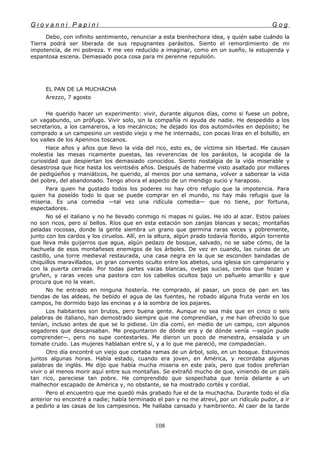 G i o v a n n i P a p i n i G o g
Debo, con infinito sentimiento, renunciar a esta bienhechora idea, y quién sabe cuándo la
Tierra podrá ser liberada de sus repugnantes parásitos. Siento el remordimiento de mi
impotencia, de mi pobreza. Y me veo reducido a imaginar, como en un sueño, la estupenda y
espantosa escena. Demasiado poca cosa para mi perenne repulsión.
EL PAN DE LA MUCHACHA
Arezzo, 7 agosto
He querido hacer un experimento: vivir, durante algunos días, como si fuese un pobre,
un vagabundo, un prófugo. Vivir solo, sin la compañía ni ayuda de nadie. He despedido a los
secretarios, a los camareros, a los mecánicos; he dejado los dos automóviles en depósito; he
comprado a un campesino un vestido viejo y me he internado, con pocas liras en el bolsillo, en
los valles de los Apeninos toscanos.
Hace años y años que llevo la vida del rico, esto es, de víctima sin libertad. Me causan
molestia las mesas ricamente puestas, las reverencias de los parásitos, la acogida de la
curiosidad que despiertan los demasiado conocidos. Siento nostalgia de la vida miserable y
desastrosa que hice hasta los veintiséis años. Después de haberme visto asaltado por millares
de pedigüeños y maniáticos, he querido, al menos por una semana, volver a saborear la vida
del pobre, del abandonado. Tengo ahora el aspecto de un mendigo sucio y haraposo.
Para quien ha gustado todos los poderes no hay otro refugio que la impotencia. Para
quien ha poseído todo lo que se puede comprar en el mundo, no hay más refugio que la
miseria. Es una comedia —tal vez una ridícula comedia— que no tiene, por fortuna,
espectadores.
No sé el italiano y no he llevado conmigo ni mapas ni guías. He ido al azar. Estos países
no son ricos, pero sí bellos. Ríos que en esta estación son zanjas blancas y secas; montañas
peladas rocosas, donde la gente siembra un grano que germina raras veces y pobremente,
junto con los cardos y los ciruelos. Allí, en la altura, algún prado todavía florido, algún torrente
que lleva más guijarros que agua, algún pedazo de bosque, salvado, no se sabe cómo, de la
hachuela de esos montañeses enemigos de los árboles. De vez en cuando, las ruinas de un
castillo, una torre medieval restaurada, una casa negra en la que se esconden bandadas de
chiquillos maravillados, un gran convento oculto entre los abetos, una iglesia sin campanario y
con la puerta cerrada. Por todas partes vacas blancas, ovejas sucias, cerdos que hozan y
gruñen, y raras veces una pastora con los cabellos ocultos bajo un pañuelo amarillo y que
procura que no la vean.
No he entrado en ninguna hostería. He comprado, al pasar, un poco de pan en las
tiendas de las aldeas, he bebido el agua de las fuentes, he robado alguna fruta verde en los
campos, he dormido bajo las encinas y a la sombra de los pajares.
Los habitantes son brutos, pero buena gente. Aunque no sea más que en cinco o seis
palabras de italiano, han demostrado siempre que me comprendían, y me han ofrecido lo que
tenían, incluso antes de que se lo pidiese. Un día comí, en medio de un campo, con algunos
segadores que descansaban. Me preguntaron de dónde era y de dónde venía —según pude
comprender—, pero no supe contestarles. Me dieron un poco de menestra, ensalada y un
tomate crudo. Las mujeres hablaban entre sí, y a lo que me pareció, me compadecían.
Otro día encontré un viejo que cortaba ramas de un árbol, solo, en un bosque. Estuvimos
juntos algunas horas. Había estado, cuando era joven, en América, y recordaba algunas
palabras de inglés. Me dijo que había mucha miseria en este país, pero que todos preferían
vivir o al menos morir aquí entre sus montañas. Se extrañó mucho de que, viniendo de un país
tan rico, pareciese tan pobre. He comprendido que sospechaba que tenía delante a un
malhechor escapado de América y, no obstante, se ha mostrado cortés y cordial.
Pero el encuentro que me quedó más grabado fue el de la muchacha. Durante todo el día
anterior no encontré a nadie; había terminado el pan y no me atreví, por un ridículo pudor, a ir
a pedirlo a las casas de los campesinos. Me hallaba cansado y hambriento. Al caer de la tarde
108
 