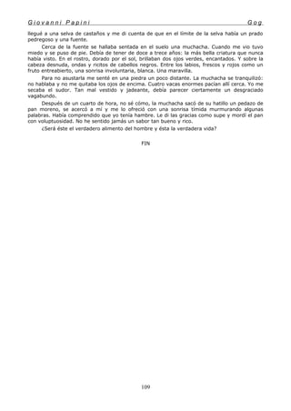 G i o v a n n i P a p i n i G o g
llegué a una selva de castaños y me di cuenta de que en el límite de la selva había un prado
pedregoso y una fuente.
Cerca de la fuente se hallaba sentada en el suelo una muchacha. Cuando me vio tuvo
miedo y se puso de pie. Debía de tener de doce a trece años: la más bella criatura que nunca
había visto. En el rostro, dorado por el sol, brillaban dos ojos verdes, encantados. Y sobre la
cabeza desnuda, ondas y ricitos de cabellos negros. Entre los labios, frescos y rojos como un
fruto entreabierto, una sonrisa involuntaria, blanca. Una maravilla.
Para no asustarla me senté en una piedra un poco distante. La muchacha se tranquilizó:
no hablaba y no me quitaba los ojos de encima. Cuatro vacas enormes pacían allí cerca. Yo me
secaba el sudor. Tan mal vestido y jadeante, debía parecer ciertamente un desgraciado
vagabundo.
Después de un cuarto de hora, no sé cómo, la muchacha sacó de su hatillo un pedazo de
pan moreno, se acercó a mí y me lo ofreció con una sonrisa tímida murmurando algunas
palabras. Había comprendido que yo tenía hambre. Le di las gracias como supe y mordí el pan
con voluptuosidad. No he sentido jamás un sabor tan bueno y rico.
¿Será éste el verdadero alimento del hombre y ésta la verdadera vida?
FIN
109
 