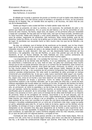 G i o v a n n i P a p i n i G o g
NARRACIÓN DE LA ISLA
New Parthenon, 6 noviembre
El sábado por la tarde vi aparecer de pronto un hombre al cual no había visto desde hacía
más de veinte años. Con Pat Carnes conocí el hambre y el espanto en Frisco, en los primeros
tiempos de mi llegada. Pat, un irlandés lleno de espíritu y de recursos, me salvó más de una
vez de la desesperación.
Desde que llegué a esta ciudad del Este no había sabido nada más de él.
Cuando se presentó, sin decir su nombre, no le reconocía. Ha cambiado de color y me
parece que hasta de corpulencia. Era un junco de piel blanca y se me ha convertido en una
encina de color moreno. Ha hecho, según dice, de viajero; en los primeros años por necesidad
y luego por curiosidad. No hay país que no haya visto, mar que no haya surcado, carretera que
no haya recorrido. Habla ocho lenguas y unos veinte dialectos; ha sido reclutador de coolies,
socio de piratas, negociante de serpientes, jefe hechicero, falso monje budista, guía de los
desiertos, todos los oficios, en suma, de la gente que no tiene más vocación que la de cambiar
de lugar. Si escribiese sus recuerdos haría un libro mucho más rico que los de Melville y de
Jack London.
Me dijo, sin embargo, que el tiempo de las aventuras ya ha pasado, que no hay ningún
lugar de la tierra donde no se encuentren huellas de viajeros y de civilización, que es casi
imposible encontrar un pedazo de selva o de estepa donde no haya penetrado un blanco. En
todos sus viajes no pudo descubrir más que una isla desconocida hasta entonces por los
marineros y los geógrafos. Una isla del Pacífico, un poco más grande que una de las islas
Sandwich, al sur de Nueva Zelanda. Se halla habitada por unos cuantos centenares de
melanesios papúes, que arribaron allí con sus barcas hace muchos siglos.
—La singularidad de esta isla —me contaba Pat Cairness— no se halla en su aspecto, que
es muy parecido al de las demás islas del Pacífico, ni en sus habitantes, que han conservado
las costumbres y tradiciones de su raza. Está en esto: los jefes han reconocido hace mucho
tiempo que la isla no puede alimentar más que a un número fijo de habitantes. Este número es
precisamente de setecientos setenta. Gran parte del suelo, montuoso, es estéril, y en el mar
no hay mucha pesca. De fuera no puede llegar nada porque nadie, después de ellos, ha
desembarcado en la isla, y los sucesores de los primeros inmigrantes han olvidado el arte de
construir grandes embarcaciones. Por esta razón la asamblea de jefes promulgó en tiempo
inmemorial una extrañísima ley: la de que a cada nuevo nacimiento debe seguir una muerte,
de manera que el número de los habitantes no rebase nunca el de setecientos setenta. Es una
ley, según creo, única en el mundo y que hace observar con toda severidad el Consejo de los
ancianos, compuesto de brujos y guerreros. Como en todos los países del mundo, los
nacimientos superan a las muertes naturales, por lo que todos los años diez o veinte de esos
infelices segregados del mundo deben ser muertos en la tribu. El espanto del hambre ha hecho
inventar a los oligarcas papúes un sistema estadístico muy burdo, pero preciso. Una vez al
año, en primavera, se reúne la asamblea y se lee la lista de los nacidos y de los muertos. Si
son, por ejemplo, veinte los nacidos y ocho los muertos, es necesario que doce vivientes sean
sacrificados para la salvación de la comunidad. Durante un cierto tiempo, según me dijeron,
tocaba a los ancianos el morir; pero como el Consejo de los Jefes está formado en su mayoría
de ancianos, éstos se las arreglaron de manera, recurriendo a no sé qué astucias, que se
confiase a la suerte la cuestión de diezmar la tribu. Cada habitante posee una tablilla donde se
halla inscrito, por medio de un dibujo o de un jeroglífico, su nombre. Llegado el día terrible,
esas tarjetas de los vivos son reunidas en el casco de una barca enterrada ante la tienda del
Consejo y revueltas cuidadosamente con un remo por el hechicero más viejo. Luego se suelta
un perro, adiestrado para este fin, el cual se mete en la barca, agarra con los dientes una de
las tablillas, la entrega al brujo y repite la operación todas las veces que sea necesario. A los
designados se les conceden tres días para despedirse de la familia y para suprimirse de la
manera que les sea más agradable. Si después de tres días hay alguno que no ha tenido valor
para suicidarse, es capturado por cuatro hombres elegidos entre los más robustos, encerrado
en un saco de piel junto con algunas piedras, y arrojado al mar.
»Contada de este modo, la cosa parece sencilla y en cierto modo hasta lógica. Pero es
preciso vivir allí, como hice yo durante algún tiempo, para tener una idea de lo espantoso de
esa ley, y de todas las consecuencias trágicas que acarrea. Ante todo, la mujer que queda
11
 